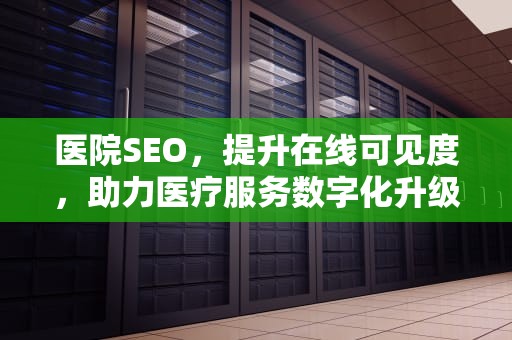 医院SEO，提升在线可见度，助力医疗服务数字化升级，医院seo工作内容