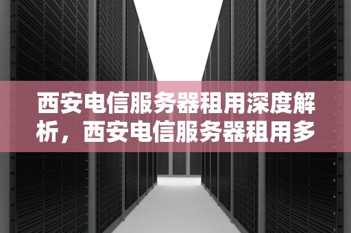 西安电信服务器租用深度解析，西安电信服务器租用多少钱