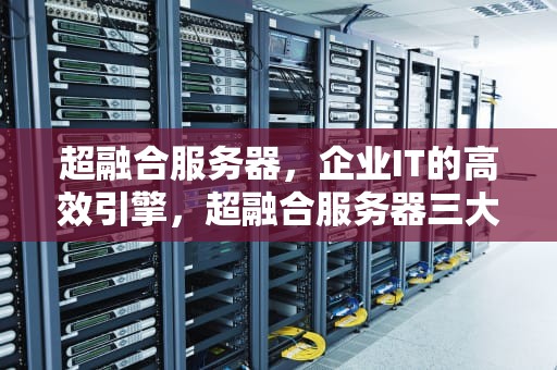 超融合服务器，企业IT的高效引擎，超融合服务器三大品牌