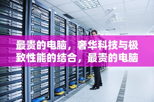 最贵的电脑，奢华科技与极致性能的结合，最贵的电脑多少钱一台
