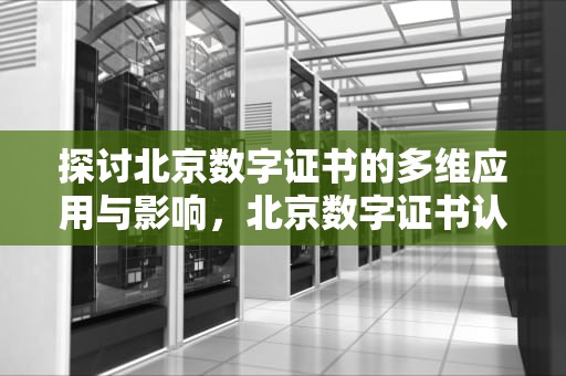 探讨北京数字证书的多维应用与影响，北京数字证书认证中心官网