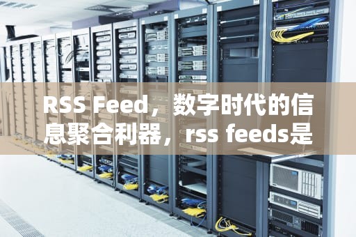 RSS Feed，数字时代的信息聚合利器，rss feeds是什么意思英文