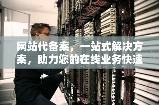 网站代备案，一站式解决方案，助力您的在线业务快速启动，网站代备案一般多少钱