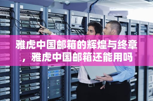 雅虎中国邮箱的辉煌与终章，雅虎中国邮箱还能用吗