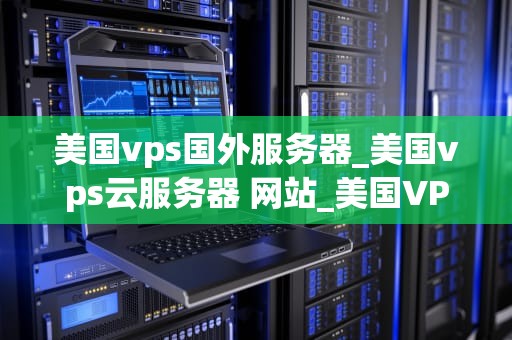 美国vps国外服务器_美国vps云服务器 网站_美国VPS国外服务器的优势与应用