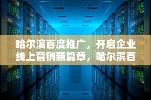 哈尔滨百度推广，开启企业线上营销新篇章，哈尔滨百度推广公司