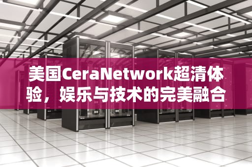 美国CeraNetwork超清体验，娱乐与技术的完美融合，美国ceranetwork超清免费sort
