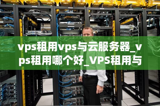vps租用vps与云服务器_vps租用哪个好_VPS租用与云服务器：全面比较与选择指南