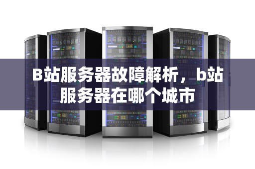 B站服务器故障解析，b站服务器在哪个城市