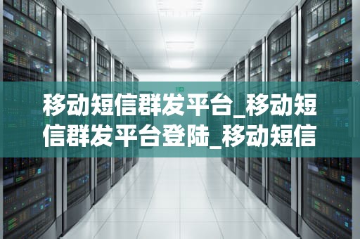移动短信群发平台_移动短信群发平台登陆_移动短信群发平台的应用与优势