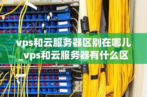 vps和云服务器区别在哪儿_vps和云服务器有什么区别_VPS与云服务器的区别