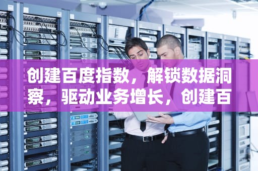 创建百度指数，解锁数据洞察，驱动业务增长，创建百度指数权限