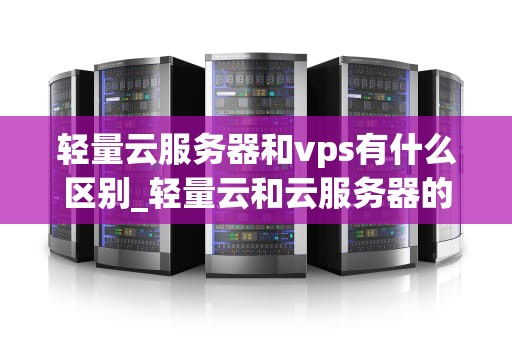 轻量云服务器和vps有什么区别_轻量云和云服务器的区别_轻量云服务器与VPS的区别