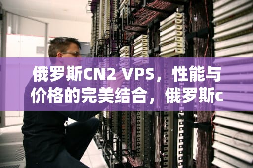 俄罗斯CN2 VPS，性能与价格的完美结合，俄罗斯cn2vps