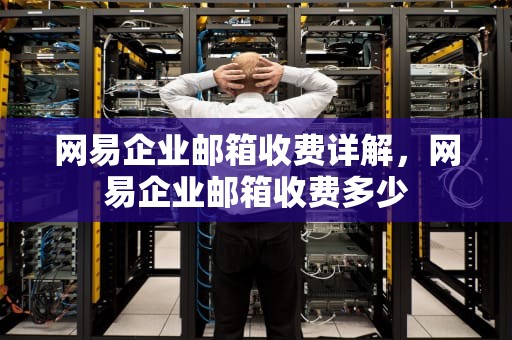 网易企业邮箱收费详解，网易企业邮箱收费多少