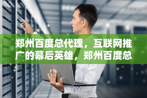 郑州百度总代理，互联网推广的幕后英雄，郑州百度总代理电话
