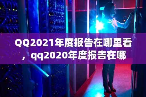 QQ2021年度报告在哪里看，qq2020年度报告在哪