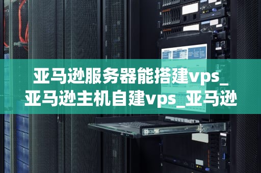 亚马逊服务器能搭建vps_亚马逊主机自建vps_亚马逊服务器搭建VPS的全面指南