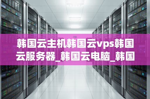 韩国云主机韩国云vps韩国云服务器_韩国云电脑_韩国云主机、韩国云VPS和韩国云服务器的全面解析