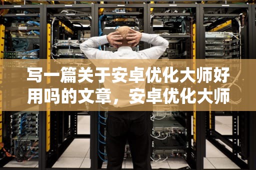 写一篇关于安卓优化大师好用吗的文章，安卓优化大师好用吗知乎