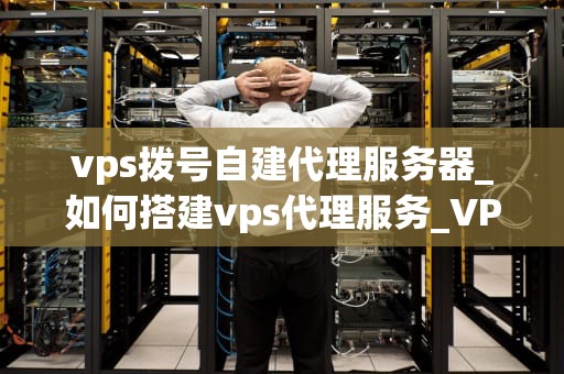 vps拨号自建代理服务器_如何搭建vps代理服务_VPS拨号自建代理服务器的全面指南