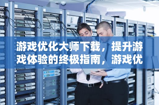 游戏优化大师下载，提升游戏体验的终极指南，游戏优化大师官网