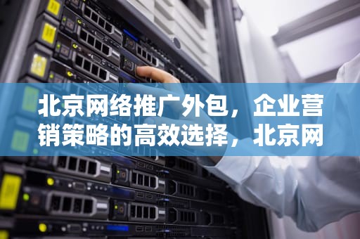 北京网络推广外包，企业营销策略的高效选择，北京网络推广外包公司