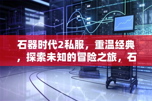 石器时代2私服，重温经典，探索未知的冒险之旅，石器时代2手游官网