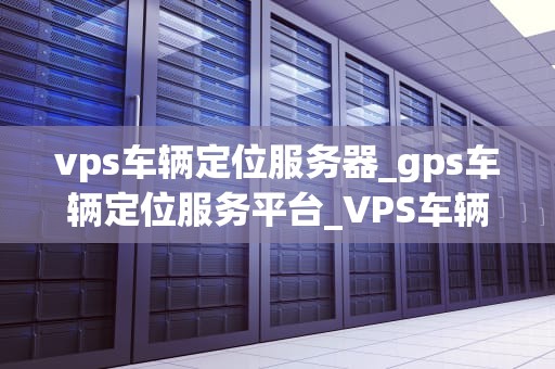 vps车辆定位服务器_gps车辆定位服务平台_VPS车辆定位服务器的深度解析