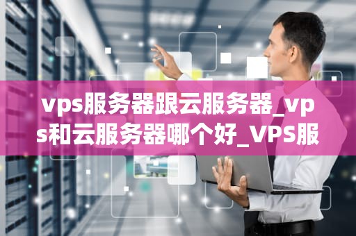 vps服务器跟云服务器_vps和云服务器哪个好_VPS服务器与云服务器的比较分析
