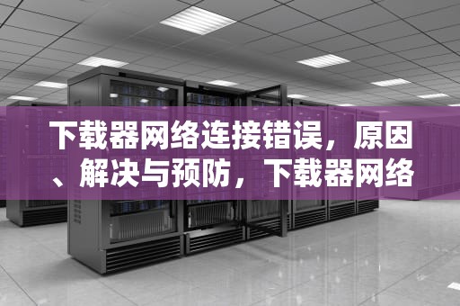 下载器网络连接错误，原因、解决与预防，下载器网络连接错误怎么办