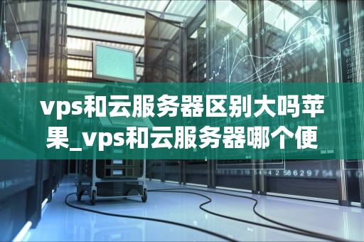 vps和云服务器区别大吗苹果_vps和云服务器哪个便宜_VPS与云服务器的区别