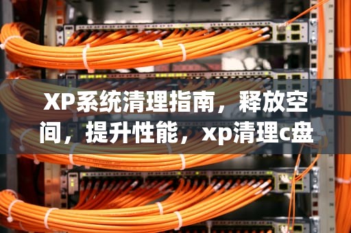 XP系统清理指南，释放空间，提升性能，xp清理c盘垃圾文件