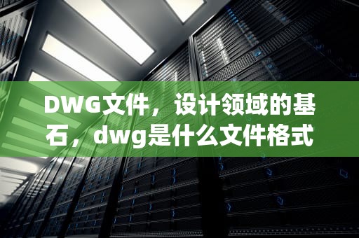 DWG文件，设计领域的基石，dwg是什么文件格式