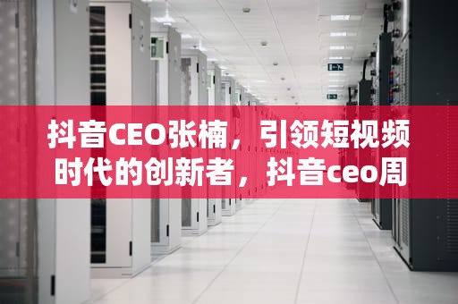 抖音CEO张楠，引领短视频时代的创新者，抖音ceo周受资