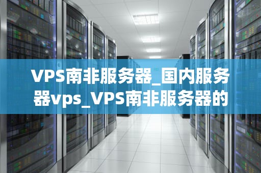 VPS南非服务器_国内服务器vps_VPS南非服务器的优势与应用