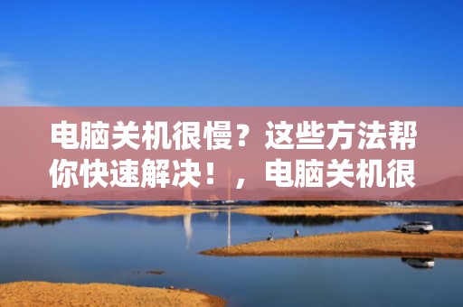 电脑关机很慢？这些方法帮你快速解决！，电脑关机很慢是为什么