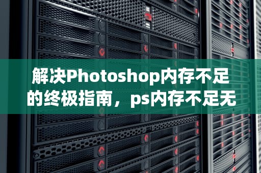 解决Photoshop内存不足的终极指南，ps内存不足无法存储怎么办