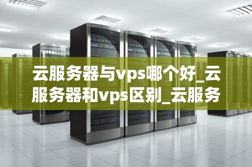云服务器与vps哪个好_云服务器和vps区别_云服务器与VPS的比较分析