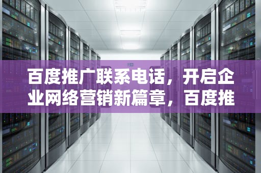 百度推广联系电话，开启企业网络营销新篇章，百度推广联系电话哪家可靠
