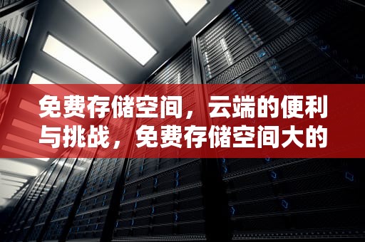 免费存储空间，云端的便利与挑战，免费存储空间大的云盘