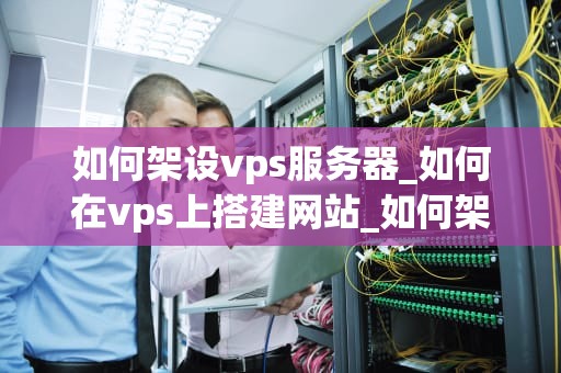 如何架设vps服务器_如何在vps上搭建网站_如何架设VPS服务器
