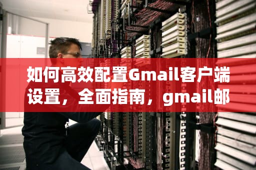 如何高效配置Gmail客户端设置，全面指南，gmail邮箱客户端设置