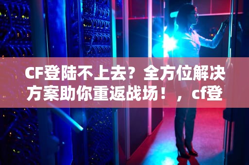 CF登陆不上去？全方位解决方案助你重返战场！，cf登陆不上去怎么回事一直在登陆页面
