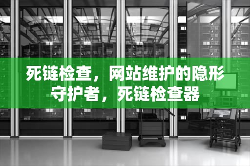 死链检查，网站维护的隐形守护者，死链检查器