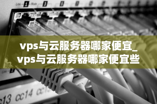 vps与云服务器哪家便宜_vps与云服务器哪家便宜些_VPS与云服务器哪家便宜？——全面比较与分析