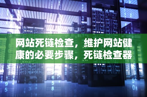 网站死链检查，维护网站健康的必要步骤，死链检查器