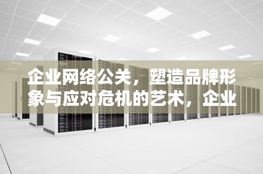 企业网络公关，塑造品牌形象与应对危机的艺术，企业网络公关的核心是什么