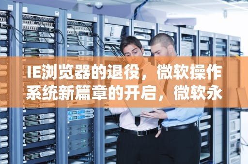 IE浏览器的退役，微软操作系统新篇章的开启，微软永久关闭ie浏览器功能