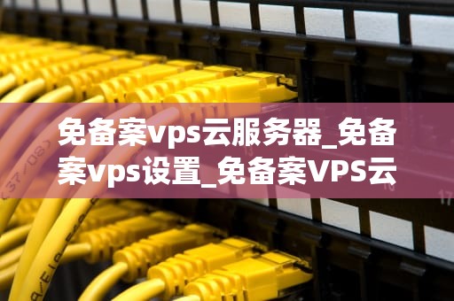免备案vps云服务器_免备案vps设置_免备案VPS云服务器的优势与应用